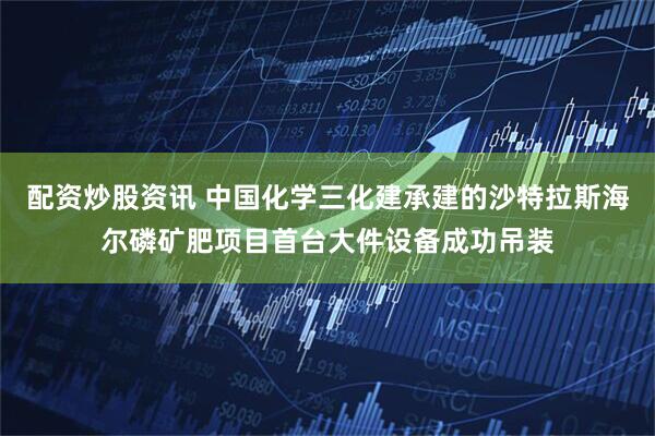 配资炒股资讯 中国化学三化建承建的沙特拉斯海尔磷矿肥项目首台大件设备成功吊装