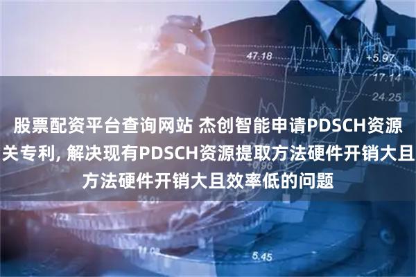 股票配资平台查询网站 杰创智能申请PDSCH资源提取方法等相关专利, 解决现有PDSCH资源提取方法硬件开销大且效率低的问题