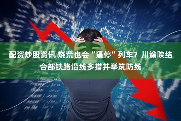 配资炒股资讯 烧荒也会“逼停”列车？川渝陕结合部铁路沿线多措并举筑防线