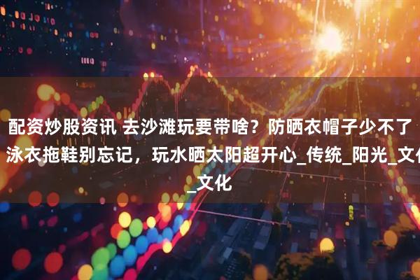配资炒股资讯 去沙滩玩要带啥？防晒衣帽子少不了！泳衣拖鞋别忘记，玩水晒太阳超开心_传统_阳光_文化
