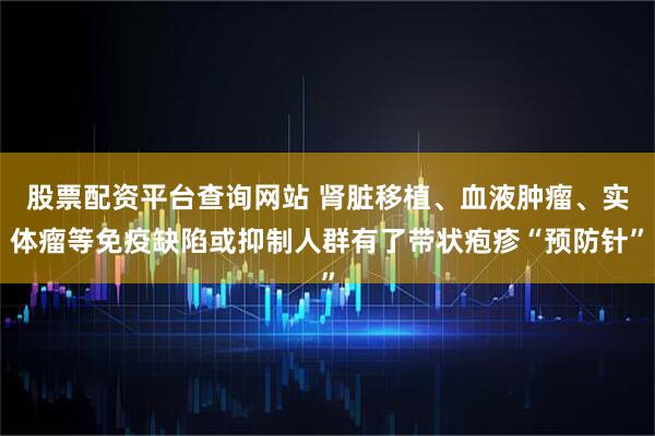 股票配资平台查询网站 肾脏移植、血液肿瘤、实体瘤等免疫缺陷或抑制人群有了带状疱疹“预防针”