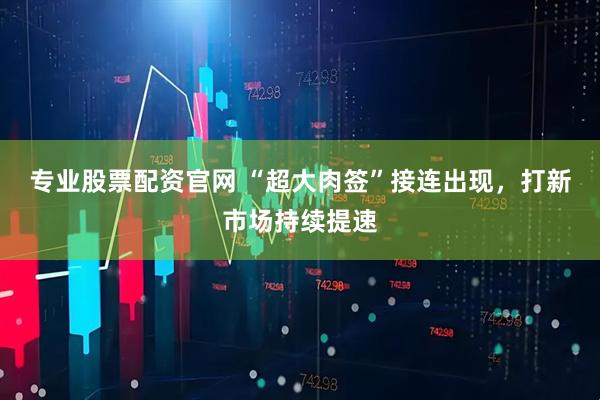 专业股票配资官网 “超大肉签”接连出现，打新市场持续提速