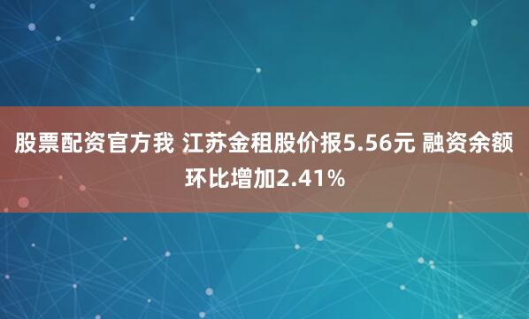 股票配资官方我 江苏金租股价报5.56元 融资余额环比增加2.41%