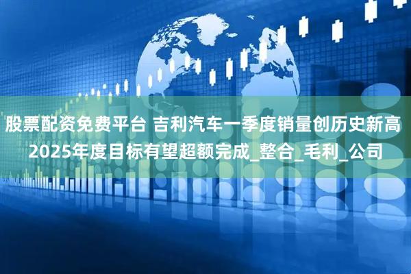 股票配资免费平台 吉利汽车一季度销量创历史新高 2025年度目标有望超额完成_整合_毛利_公司