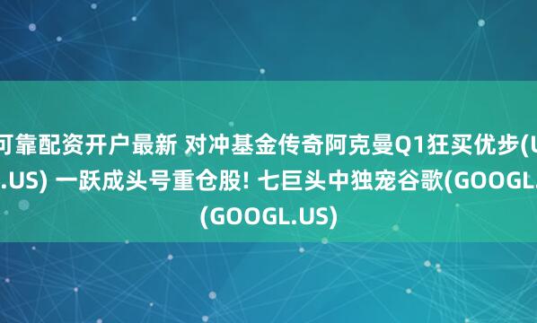 可靠配资开户最新 对冲基金传奇阿克曼Q1狂买优步(UBER.US) 一跃成头号重仓股! 七巨头中独宠谷歌(GOOGL.US)