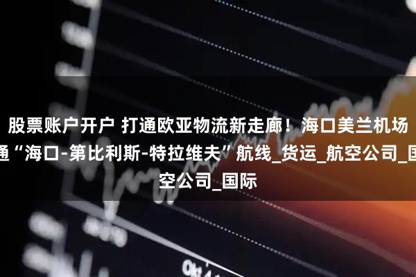 股票账户开户 打通欧亚物流新走廊！海口美兰机场开通“海口-第比利斯-特拉维夫”航线_货运_航空公司_国际