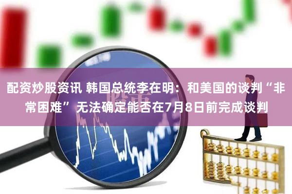 配资炒股资讯 韩国总统李在明：和美国的谈判“非常困难” 无法确定能否在7月8日前完成谈判