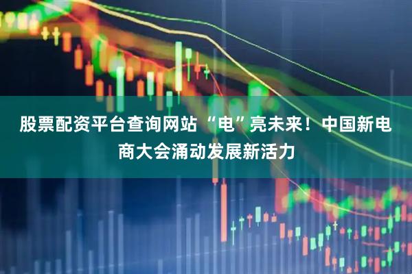 股票配资平台查询网站 “电”亮未来！中国新电商大会涌动发展新活力