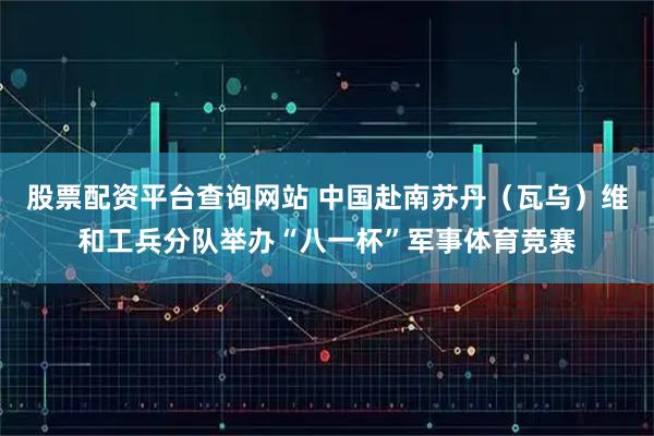 股票配资平台查询网站 中国赴南苏丹（瓦乌）维和工兵分队举办“八一杯”军事体育竞赛