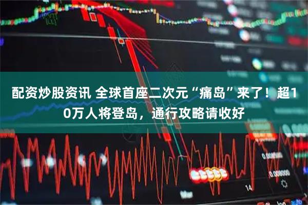 配资炒股资讯 全球首座二次元“痛岛”来了！超10万人将登岛，通行攻略请收好