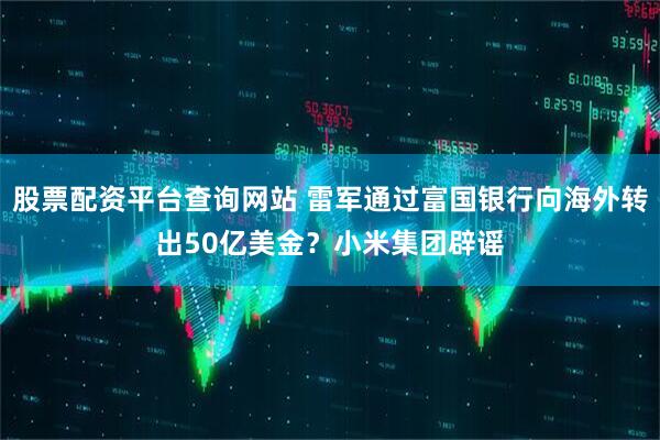 股票配资平台查询网站 雷军通过富国银行向海外转出50亿美金？小米集团辟谣