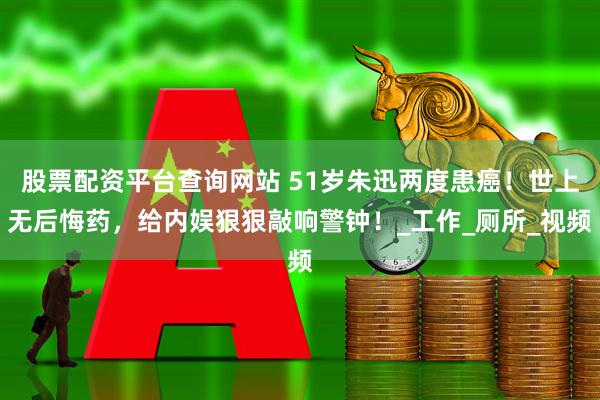 股票配资平台查询网站 51岁朱迅两度患癌！世上无后悔药，给内娱狠狠敲响警钟！_工作_厕所_视频
