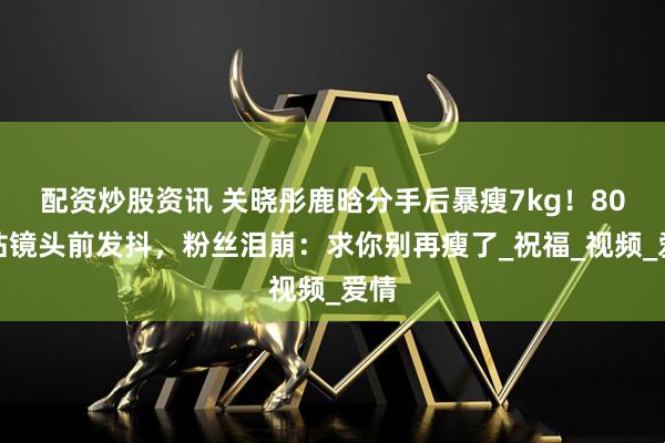 配资炒股资讯 关晓彤鹿晗分手后暴瘦7kg！80斤站镜头前发抖，粉丝泪崩：求你别再瘦了_祝福_视频_爱情