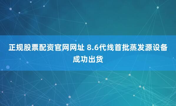 正规股票配资官网网址 8.6代线首批蒸发源设备成功出货