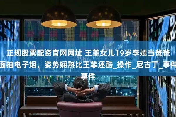 正规股票配资官网网址 王菲女儿19岁李嫣当爸爸面抽电子烟，姿势娴熟比王菲还酷_操作_尼古丁_事件