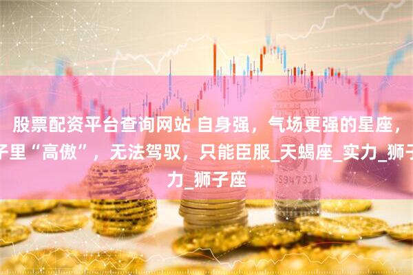 股票配资平台查询网站 自身强，气场更强的星座，骨子里“高傲”，无法驾驭，只能臣服_天蝎座_实力_狮子座