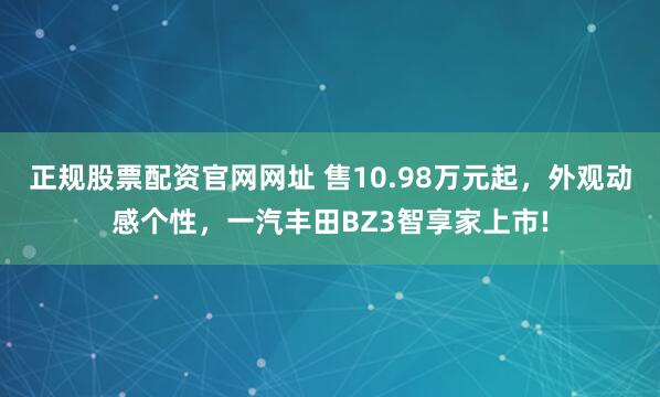 正规股票配资官网网址 售10.98万元起，外观动感个性，一汽丰田BZ3智享家上市!
